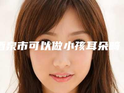 酒泉市可以做小孩耳朵畸形做手术的医院(北京四中网校酒泉分校优势尽显_各有千秋)