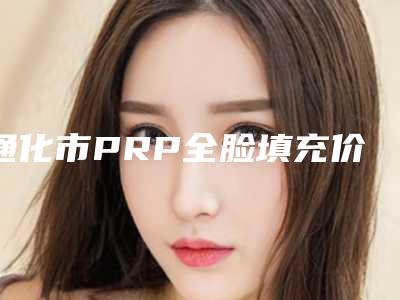 通化市PRP全脸填充价格价位表2025版详情(通化市PRP全脸填充手术一次价格)