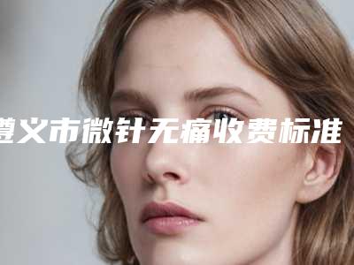 遵义市微针无痛收费标准全新版大公开-遵义市微针无痛手术价格要多少
