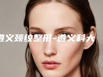 遵义颈纹整形-遵义科大整形美容门诊部