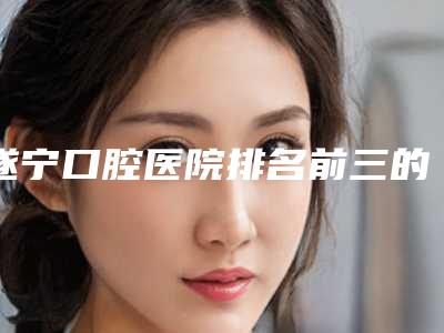 遂宁口腔医院排名前三的[遂宁口腔医院排名前三的医生]