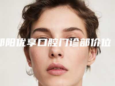 邵阳优享口腔门诊部价位表最新人气