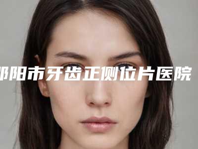 邵阳市牙齿正侧位片医院在榜清单上榜前10个个实力不俗入股不亏(邵阳雅贝康口腔尤其有名)