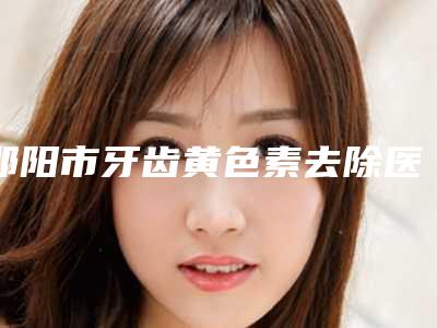 邵阳市牙齿黄色素去除医生在榜名单前十位正式上线-邵阳市牙齿黄色素去除口腔医生