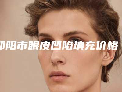 邵阳市眼皮凹陷填充价格收费表怎么样全新-邵阳市眼皮凹陷填充整形手术价格大致是多少