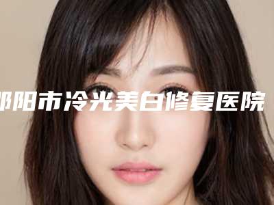 邵阳市冷光美白修复医院在榜清单top10强全新榜单一览（邵阳市冷光美白修复整形医院）