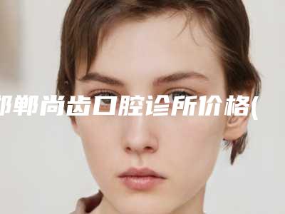 邯郸尚齿口腔诊所价格(价目)2025优惠出炉附抛光牙齿案例
