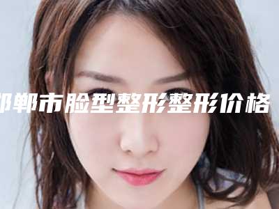 邯郸市脸型整形整形价格表曝出-邯郸市脸型整形均价为25756元
