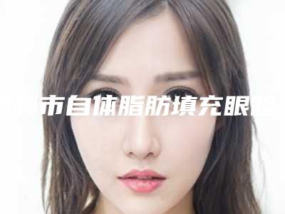 邯郸市自体脂肪填充眼睑凹陷医生排名榜专业靠谱有实力-常春医生放心选不踩雷