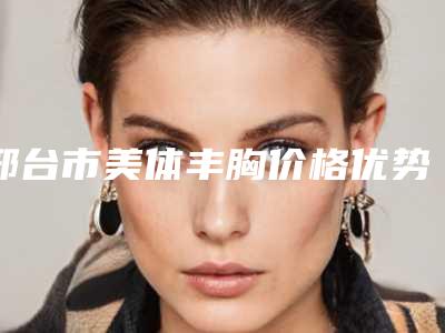 邢台市美体丰胸价格优势-邢台市美体丰胸一共要花多少钱