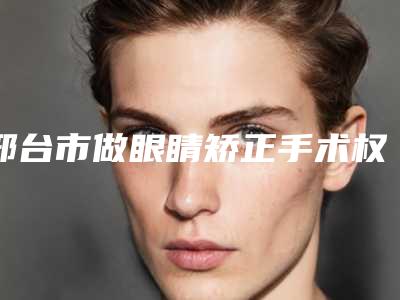 邢台市做眼睛矫正手术权威医院排行榜-做眼睛矫正手术价格便宜吗