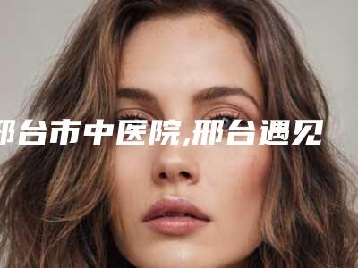 邢台市中医院,邢台遇见美医疗美容门诊部口碑大PK