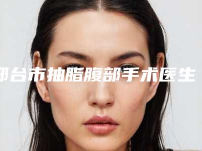 邢台市抽脂腹部手术医生排名前十名名单介绍-邢台市抽脂腹部手术整形医生