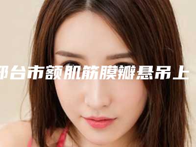 邢台市额肌筋膜瓣悬吊上睑下垂矫正价位表2025更新(额肌筋膜瓣悬吊上睑下垂矫正均价为:11689元)