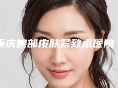 重庆眼部皮肤紧致术医院排名榜单0精选解析!