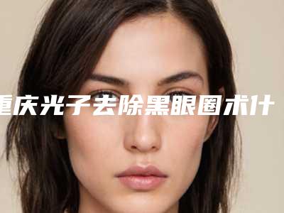 重庆光子去除黑眼圈术什么价格(激光手术去除黑眼圈多少钱)