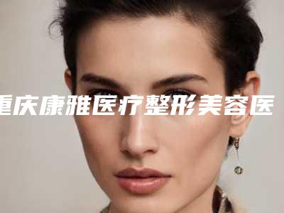 重庆康雅医疗整形美容医院,重庆致美整形专家-技术pk