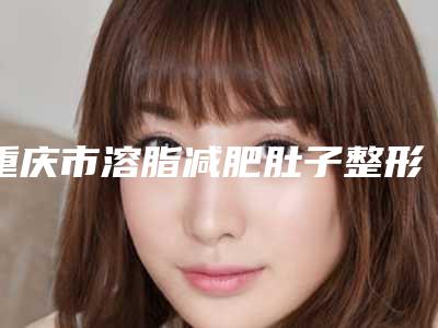 重庆市溶脂减肥肚子整形医生哪位技术好-李玖洪医生领衔前三甲
