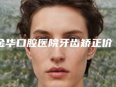 金华口腔医院牙齿矫正价格(价目)全新透析-附正畸自锁托槽案例