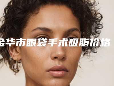 金华市眼袋手术吸脂价格表(费用)全新上架(近6个月均价为:5101元)