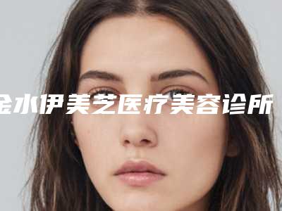 金水伊美芝医疗美容诊所怎么样？（伊莲美容院怎么样）