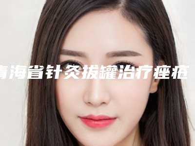 青海省针灸拔罐治疗痤疮医院top10强实力派代表(青海省针灸拔罐治疗痤疮整形医院)