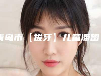青岛市【拔牙】儿童滞留乳牙精致拔除医生排名前十的口腔医生名单-青岛市【拔牙】儿童滞留乳牙精致拔除口腔医生