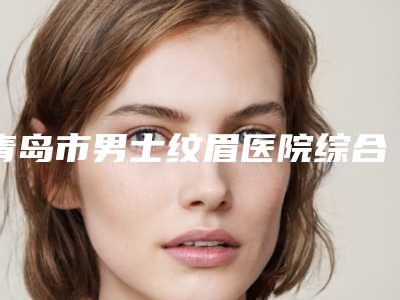 青岛市男士纹眉医院综合实力前十口碑排名都是技术流派-青岛天美医疗美容整形外科口碑大PK
