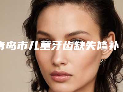 青岛市儿童牙齿缺失修补排行榜前10强逐一点评-青岛市儿童牙齿缺失修补口腔医生