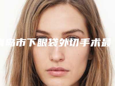 青岛市下眼袋外切手术最好医生(荆林医生排行榜top10口碑推荐)