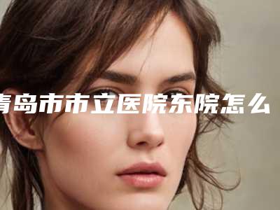 青岛市市立医院东院怎么样-推荐朱志军医生,邱明昕医生