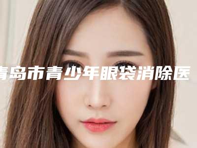 青岛市青少年眼袋消除医生上榜名单前十位值得收藏-杨宁整形医生优质口碑医生推荐