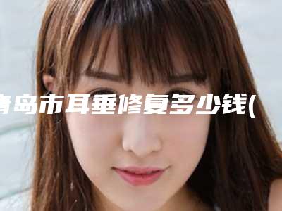青岛市耳垂修复多少钱(2025年青岛市耳垂修复价格(收费标准)大全曝光一览)