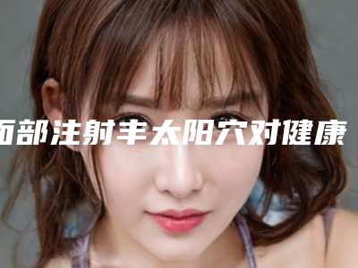 面部注射丰太阳穴对健康会有影响吗(面部注射丰太阳穴后会不会影响走路)