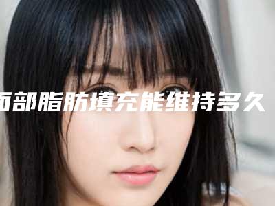 面部脂肪填充能维持多久_韩勋双眼皮脂肪填充在好吗!