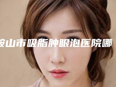 鞍山市吸脂肿眼泡医院哪儿好(鞍山市中心医院整形外科看哪个医生技术好)