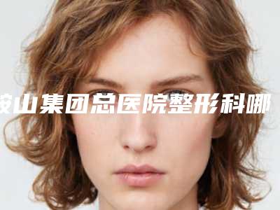 鞍山集团总医院整形科哪里有名点-收费标准公布2025供参考
