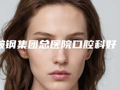 鞍钢集团总医院口腔科好不好-价格(费用)清单详尽竟曝出