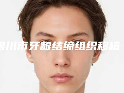 银川市牙龈结缔组织移植术医院排名榜知名度较高的有哪些（银川市牙龈结缔组织移植术口腔医院私立医美口碑擅长不同~）