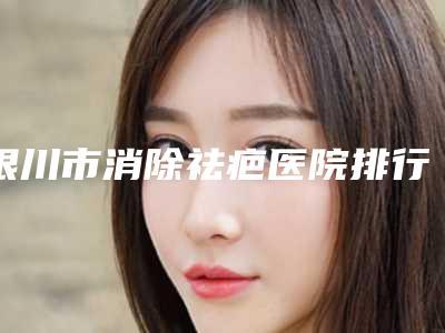 银川市消除祛疤医院排行榜前十强硬核推荐(宁夏自然医学研究所整形科优势分析)
