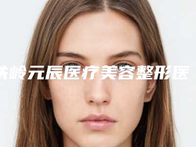 铁岭元辰医疗美容整形医院,铁岭恒韵医学美容诊所宝藏机构实力对比