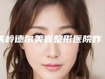 铁岭德尔美客整形医院咋地好不好-推荐张双医生,王迪医生,杨丽影医生