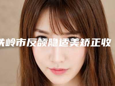 铁岭市反颌隐适美矫正收费明细有名发布-铁岭市中心医院价格价位表