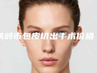 铁岭市包皮切出手术价格(费用)清单人气代表一览-铁岭市包皮切出手术价格估计要多少
