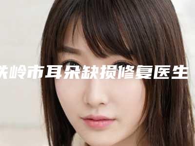 铁岭市耳朵缺损修复医生排行榜各个口碑佳-刘海英医生专家实力口碑在线揭晓
