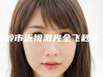 铁岭市近视激光全飞秒手术医院排名前十查收-铁岭市近视激光全飞秒手术整形医院