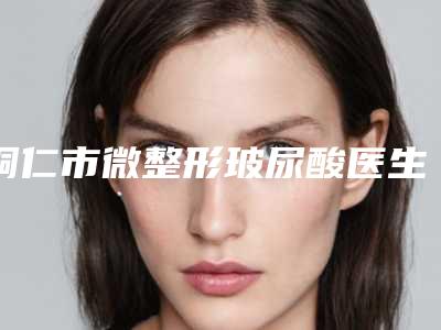 铜仁市微整形玻尿酸医生排行榜单汇总-朱金详医生公立口碑好