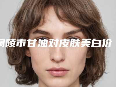 铜陵市甘油对皮肤美白价格表_2025全新公示(甘油对皮肤美白均价为:1719元)