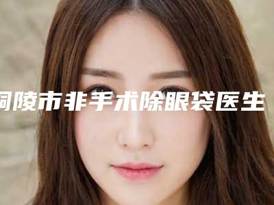 铜陵市非手术除眼袋医生在榜名单top10强正规医生评测-铜陵市非手术除眼袋医生