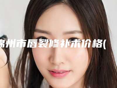 锦州市唇裂修补术价格(价目)2025医生名单推荐(唇裂修补术均价为：26458元)